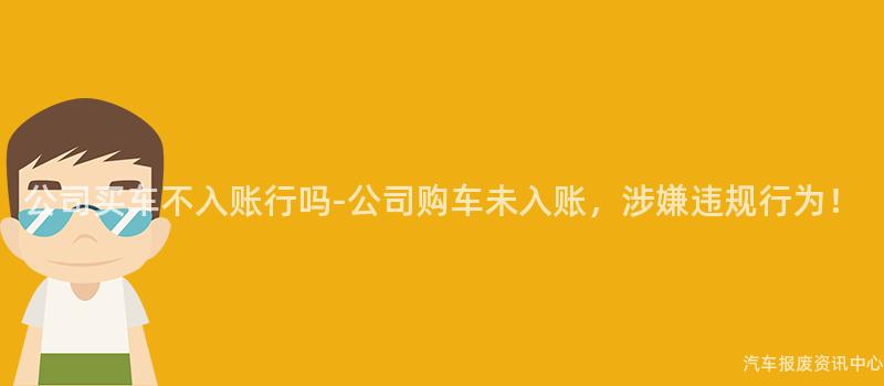 公司买车不入账行吗-公司购车未入账，涉嫌违规行为！