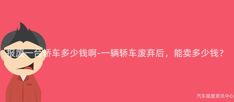 报废一台轿车多少钱啊-一辆轿车废弃后，能卖多少钱？