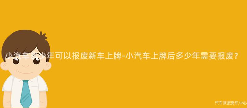 小汽车多少年可以报废新车上牌-小汽车上牌后多少年需要报废？
