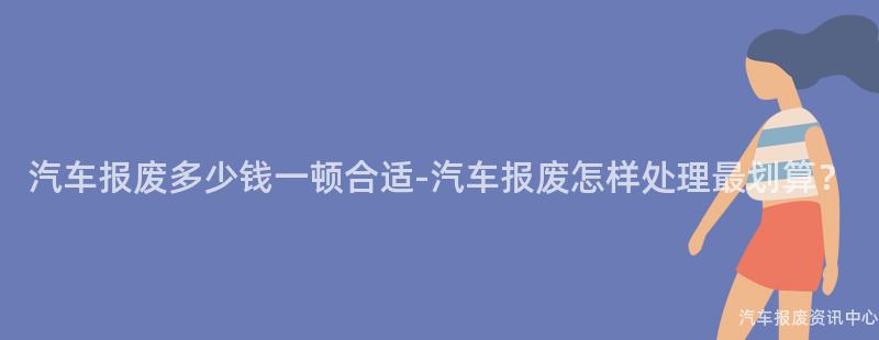 汽车报废多少钱一顿合适-汽车报废怎样处理最划算？