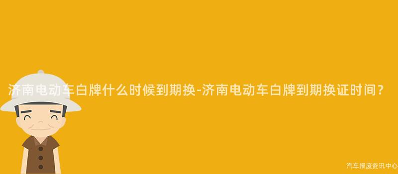 济南电动车白牌什么时候到期换-济南电动车白牌到期换证时间？