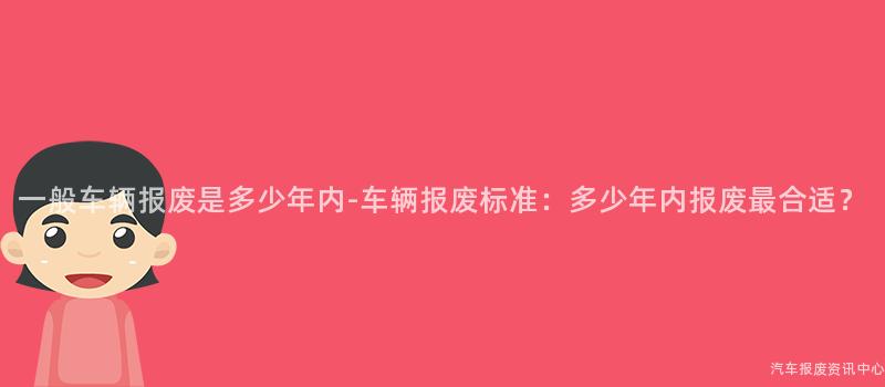 一般车辆报废是多少年内-车辆报废标准：多少年内报废最合适？