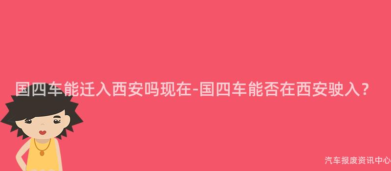 国四车能迁入西安吗现在-国四车能否在西安驶入？