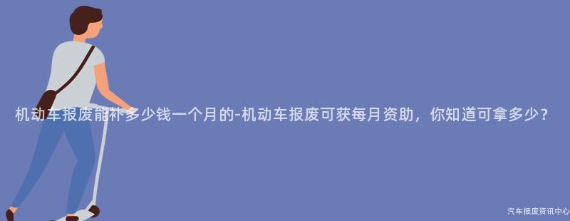 机动车报废能补多少钱一个月的-机动车报废可获每月资助，你知道可拿多少？