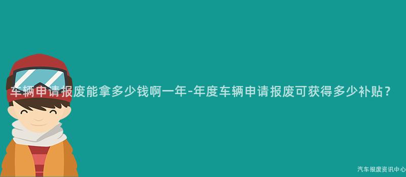 车辆申请报废能拿多少钱啊一年-年度车辆申请报废可获得多少补贴？