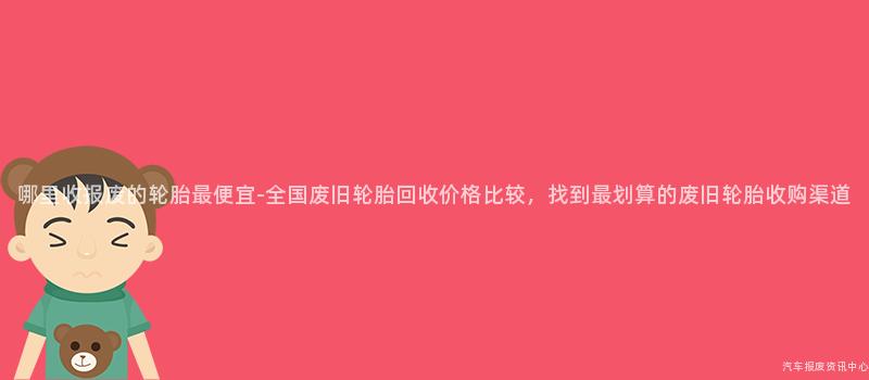 哪里收报废的轮胎最便宜-全国废旧轮胎回收价格比较，找到最划算的废旧轮胎收购渠道