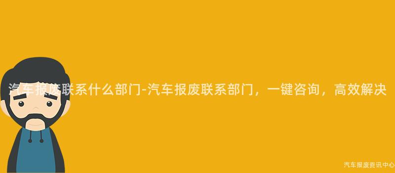 汽车报废联系什么部门-汽车报废联系部门，一键咨询，高效解决