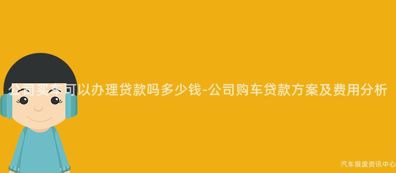 公司买车可以办理贷款吗多少钱-公司购车贷款方案及费用分析