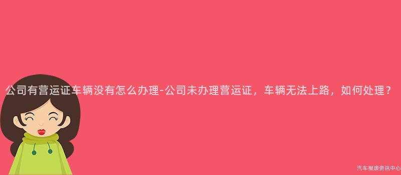 公司有营运证车辆没有怎么办理-公司未办理营运证，车辆无法上路，如何处理？