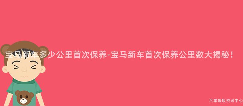 宝马新车多少公里首次保养-宝马新车首次保养公里数大揭秘！