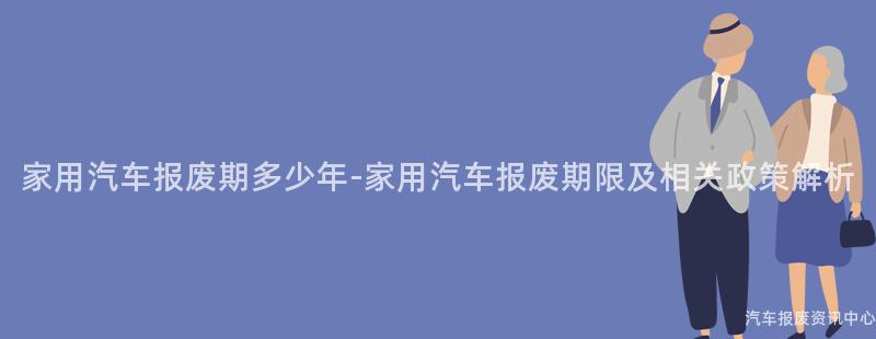 家用汽车报废期多少年-家用汽车报废期限及相关政策解析