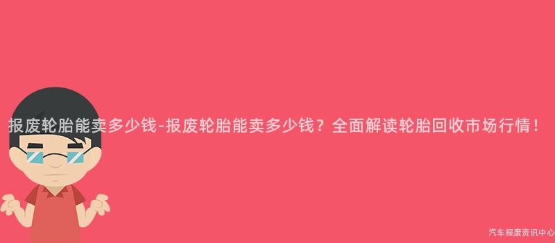 报废轮胎能卖多少钱-报废轮胎能卖多少钱？全面解读轮胎回收市场行情！