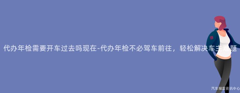 代办年检需要开车过去吗现在-代办年检不必驾车前往，轻松解决车主难题