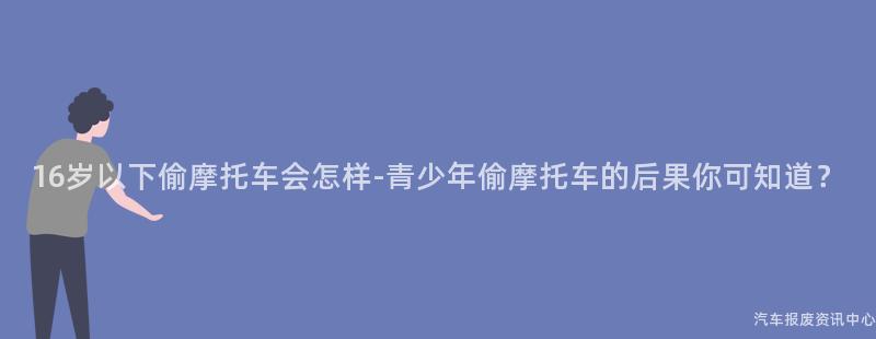 16岁以下偷摩托车会怎样-青少年偷摩托车的后果你可知道？
