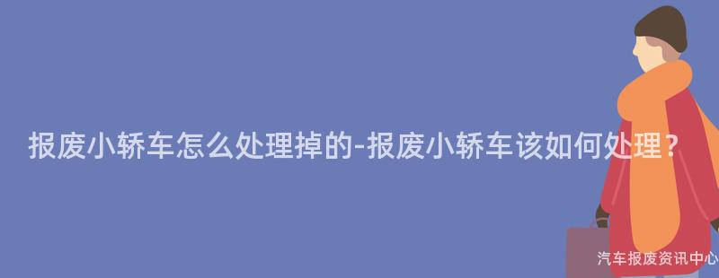 报废小轿车怎么处理掉的-报废小轿车该如何处理？