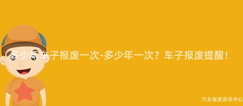 多少年车子报废一次-多少年一次？车子报废提醒！