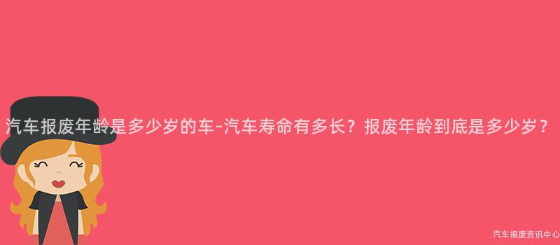 汽车报废年龄是多少岁的车-汽车寿命有多长？报废年龄到底是多少岁？