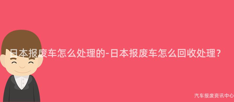 日本报废车怎么处理的-日本报废车怎么回收处理？