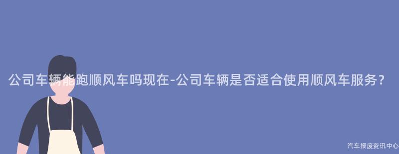 公司车辆能跑顺风车吗现在-公司车辆是否适合使用顺风车服务？