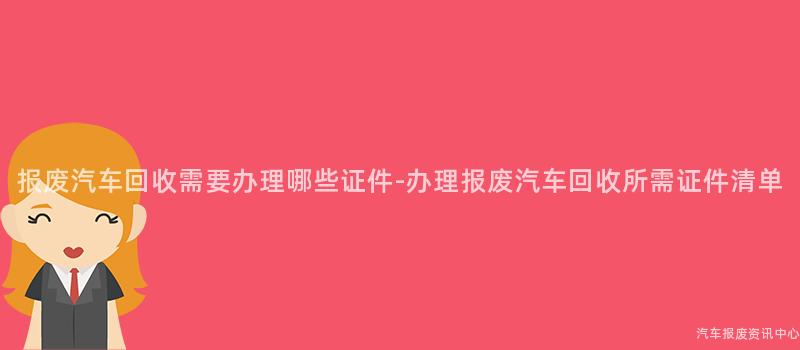 报废汽车回收需要办理哪些证件-办理报废汽车回收所需证件清单