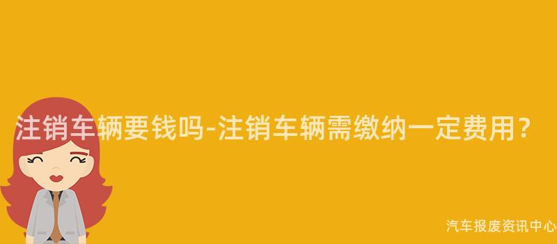 注销车辆要钱吗-注销车辆需缴纳一定费用？