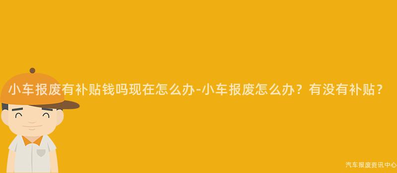 小车报废有补贴钱吗现在怎么办-小车报废怎么办？有没有补贴？