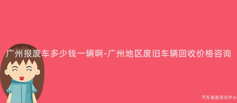 广州报废车多少钱一辆啊-广州地区废旧车辆回收价格咨询