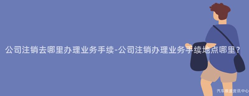 公司注销去哪里办理业务手续-公司注销办理业务手续地点哪里？