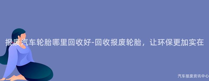报废汽车轮胎哪里回收好-回收报废轮胎，让环保更加实在