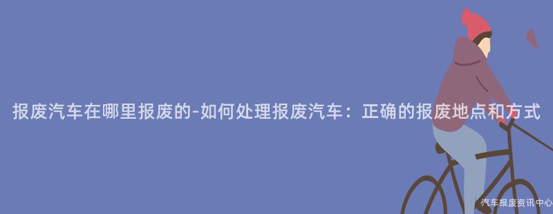 报废汽车在哪里报废的-如何处理报废汽车：正确的报废地点和方式