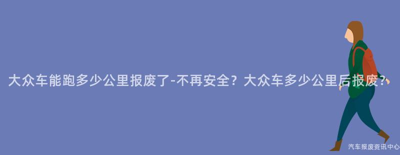 大众车能跑多少公里报废了-不再安全？大众车多少公里后报废？
