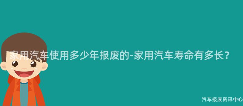家用汽车使用多少年报废的-家用汽车寿命有多长？