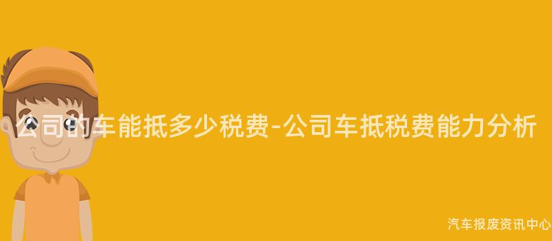 公司的车能抵多少税费-公司车抵税费能力分析