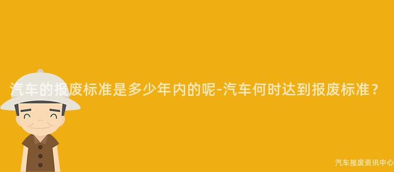 汽车的报废标准是多少年内的呢-汽车何时达到报废标准？