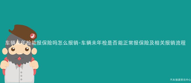 车辆未年检能报保险吗怎么报销-车辆未年检是否能正常报保险及相关报销流程