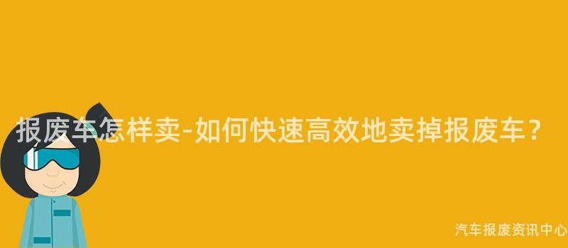 报废车怎样卖-如何快速高效地卖掉报废车？