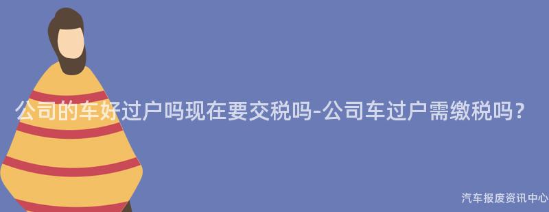 公司的车好过户吗现在要交税吗-公司车过户需缴税吗？