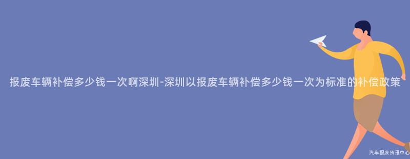 报废车辆补偿多少钱一次啊深圳-深圳以报废车辆补偿多少钱一次为标准的补偿政策