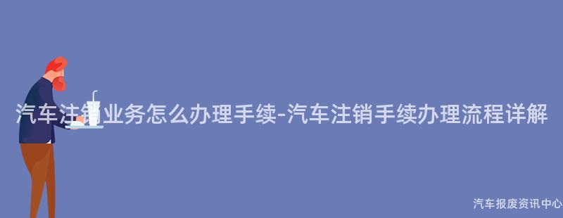 汽车注销业务怎么办理手续-汽车注销手续办理流程详解