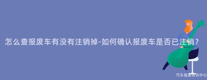 怎么查报废车有没有注销掉-如何确认报废车是否已注销？
