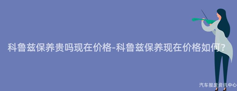科鲁兹保养贵吗现在价格-科鲁兹保养现在价格如何？