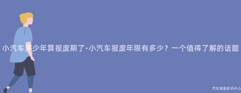 小汽车多少年算报废期了-小汽车报废年限有多少？一个值得了解的话题