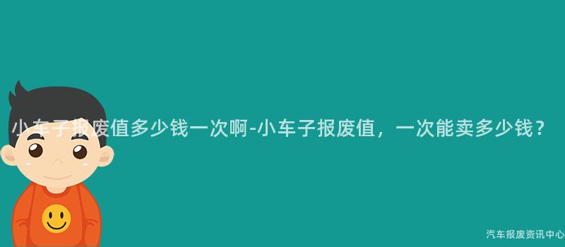 小车子报废值多少钱一次啊-小车子报废值，一次能卖多少钱？