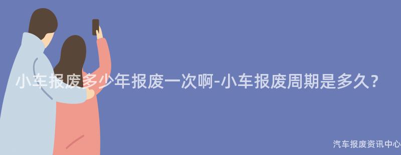 小车报废多少年报废一次啊-小车报废周期是多久？