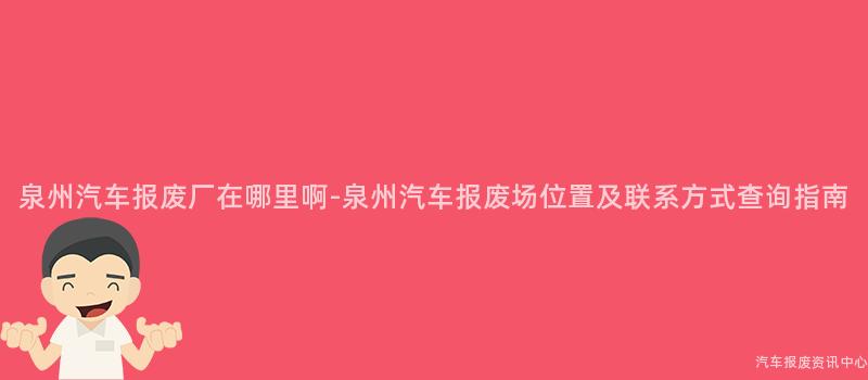 泉州汽车报废厂在哪里啊-泉州汽车报废场位置及联系方式查询指南