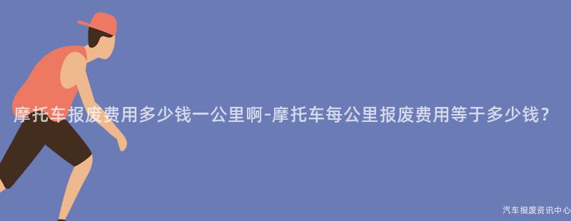 摩托车报废费用多少钱一公里啊-摩托车每公里报废费用等于多少钱？