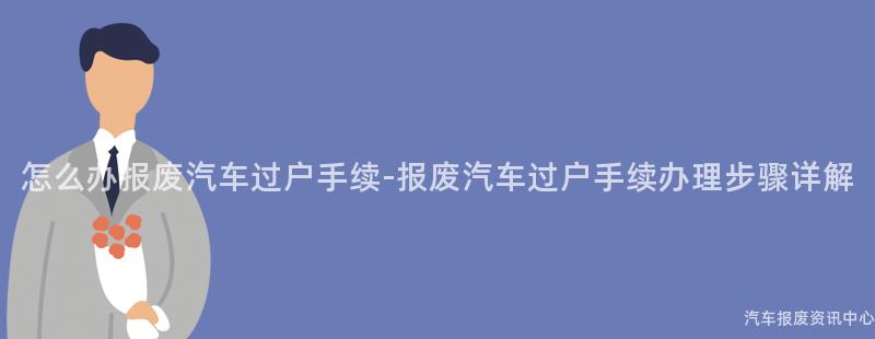 怎么办报废汽车过户手续-报废汽车过户手续办理步骤详解
