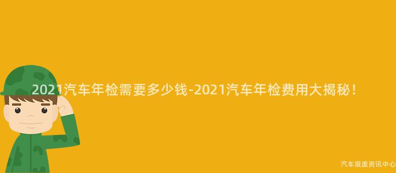 2021汽车年检需要多少钱-2021汽车年检费用大揭秘！