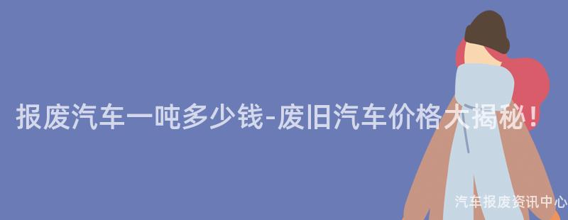 报废汽车一吨多少钱-废旧汽车价格大揭秘！
