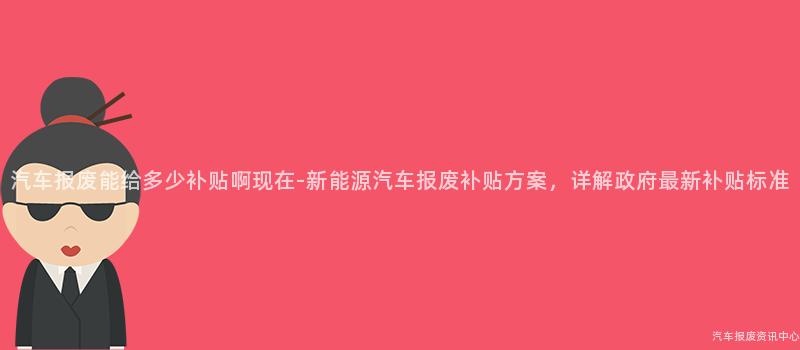 汽车报废能给多少补贴啊现在-新能源汽车报废补贴方案，详解政府最新补贴标准
